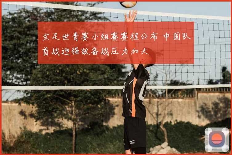 女足世青赛小组赛赛程公布 中国队首战迎强敌备战压力加大