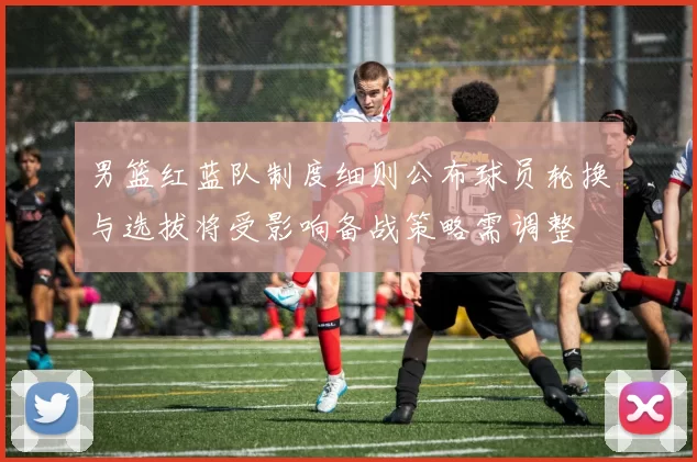 男篮红蓝队制度细则公布球员轮换与选拔将受影响备战策略需调整