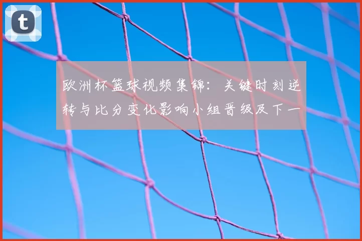 欧洲杯篮球视频集锦：关键时刻逆转与比分变化影响小组晋级及下一轮对阵