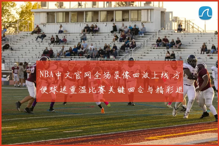 NBA中文官网全场录像回放上线 方便球迷重温比赛关键回合与精彩进球