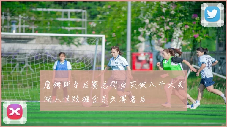 詹姆斯季后赛总得分突破八千大关湖人惜败掘金系列赛落后