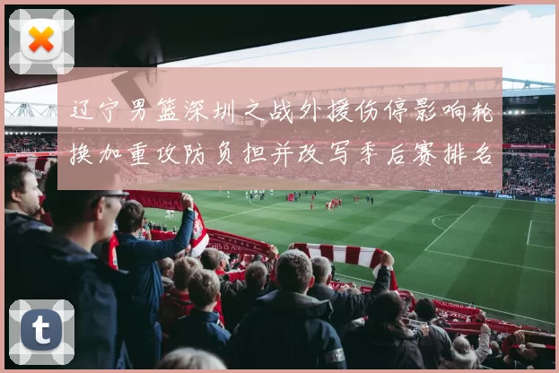 辽宁男篮深圳之战外援伤停影响轮换加重攻防负担并改写季后赛排名前景