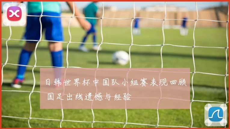 日韩世界杯中国队小组赛表现回顾 国足出线遗憾与经验