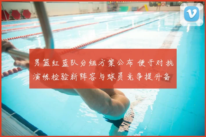 男篮红蓝队分组方案公布 便于对抗演练检验新阵容与球员竞争提升备战效果