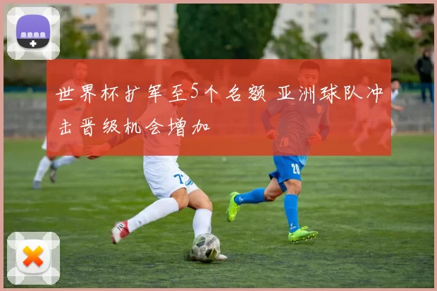 世界杯扩军至5个名额 亚洲球队冲击晋级机会增加