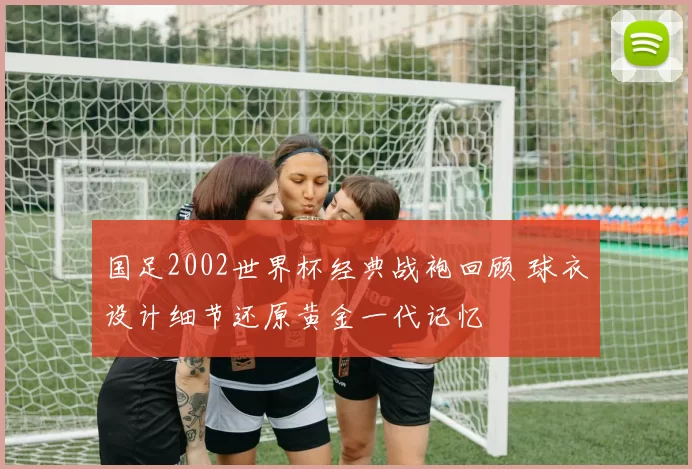 国足2002世界杯经典战袍回顾 球衣设计细节还原黄金一代记忆