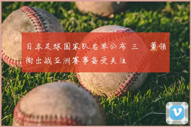 日本足球国家队名单公布 三笘薰领衔出战亚洲赛事备受关注