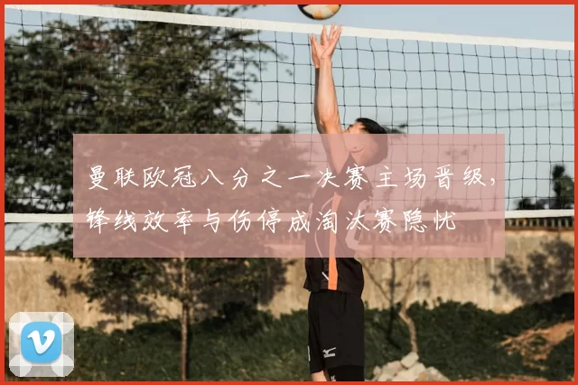 曼联欧冠八分之一决赛主场晋级,锋线效率与伤停成淘汰赛隐忧