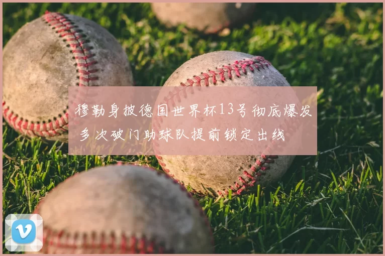 穆勒身披德国世界杯13号彻底爆发 多次破门助球队提前锁定出线