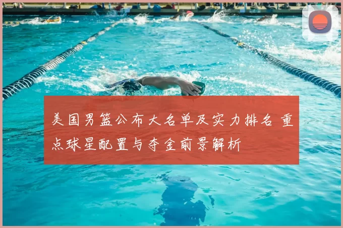 美国男篮公布大名单及实力排名 重点球星配置与夺金前景解析