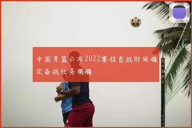 中国男篮公布2022赛程首战时间确定备战任务明确