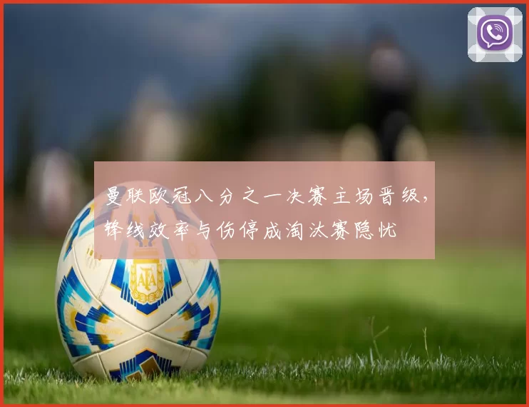 曼联欧冠八分之一决赛主场晋级,锋线效率与伤停成淘汰赛隐忧