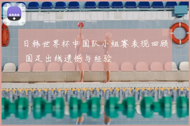 日韩世界杯中国队小组赛表现回顾 国足出线遗憾与经验