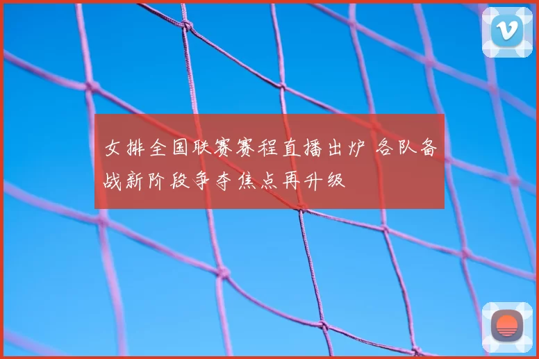 女排全国联赛赛程直播出炉 各队备战新阶段争夺焦点再升级