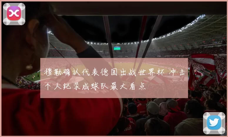 穆勒确认代表德国出战世界杯 冲击个人纪录成球队最大看点