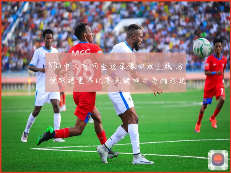 NBA中文官网全场录像回放上线 方便球迷重温比赛关键回合与精彩进球