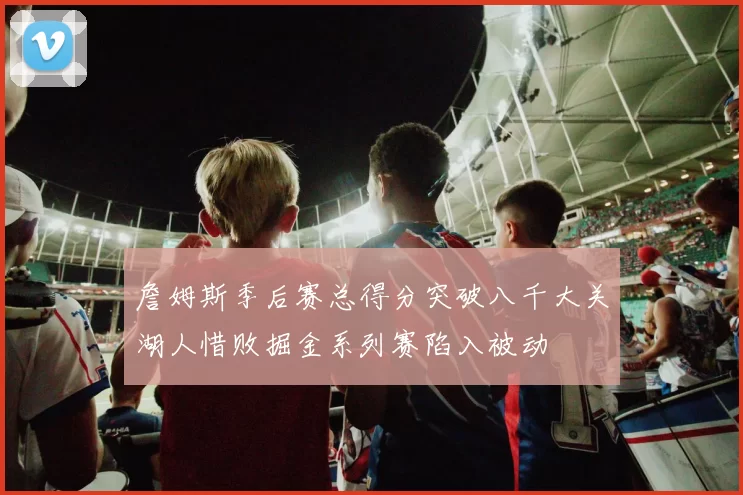 詹姆斯季后赛总得分突破八千大关湖人惜败掘金系列赛陷入被动