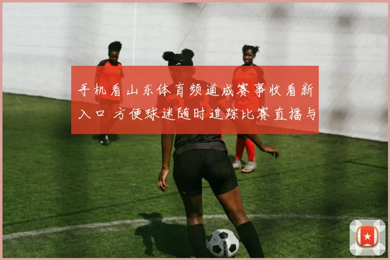 手机看山东体育频道成赛事收看新入口 方便球迷随时追踪比赛直播与资讯