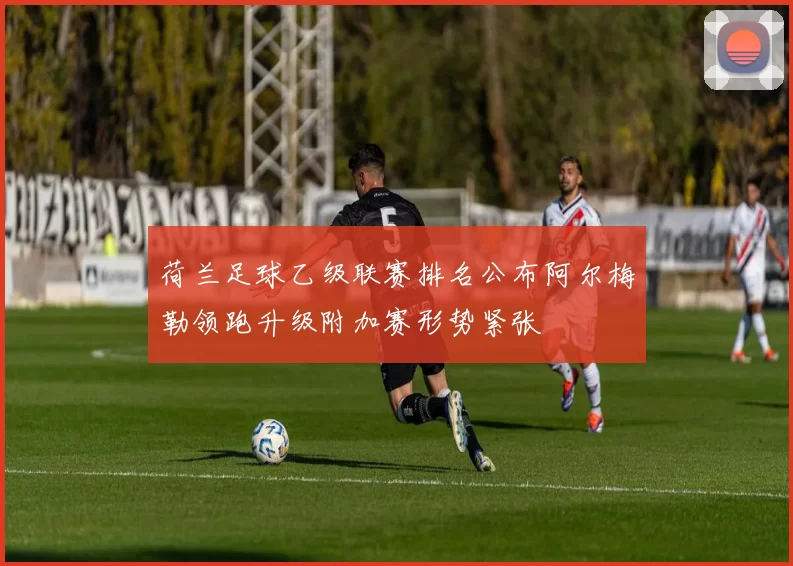 荷兰足球乙级联赛排名公布阿尔梅勒领跑升级附加赛形势紧张