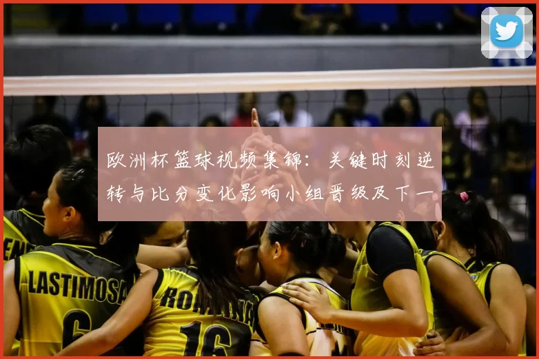 欧洲杯篮球视频集锦：关键时刻逆转与比分变化影响小组晋级及下一轮对阵