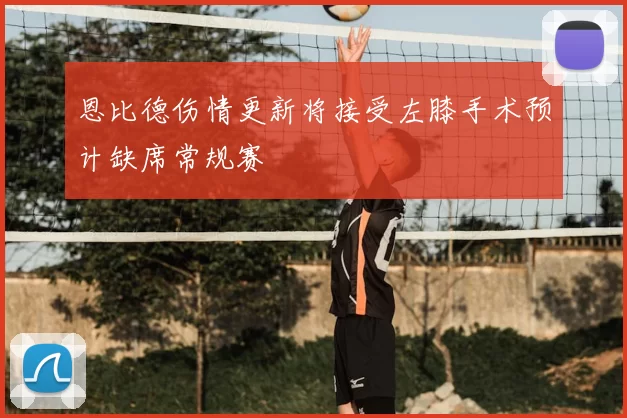 恩比德伤情更新将接受左膝手术预计缺席常规赛