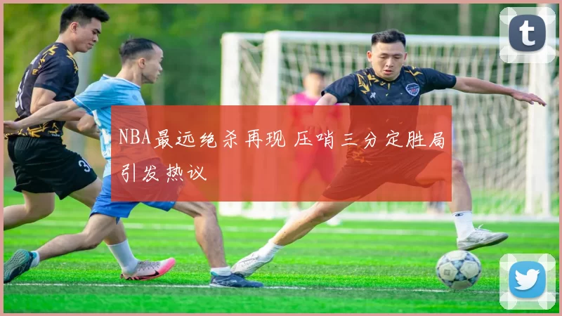 NBA最远绝杀再现 压哨三分定胜局引发热议