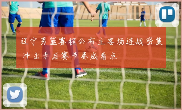 辽宁男篮赛程公布主客场连战密集 冲击季后赛节奏成看点