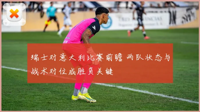 瑞士对意大利比赛前瞻 两队状态与战术对位成胜负关键