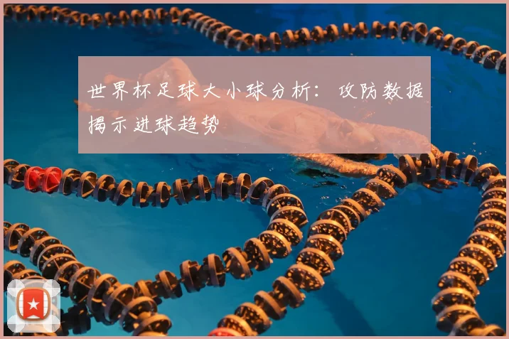 世界杯足球大小球分析:攻防数据揭示进球趋势