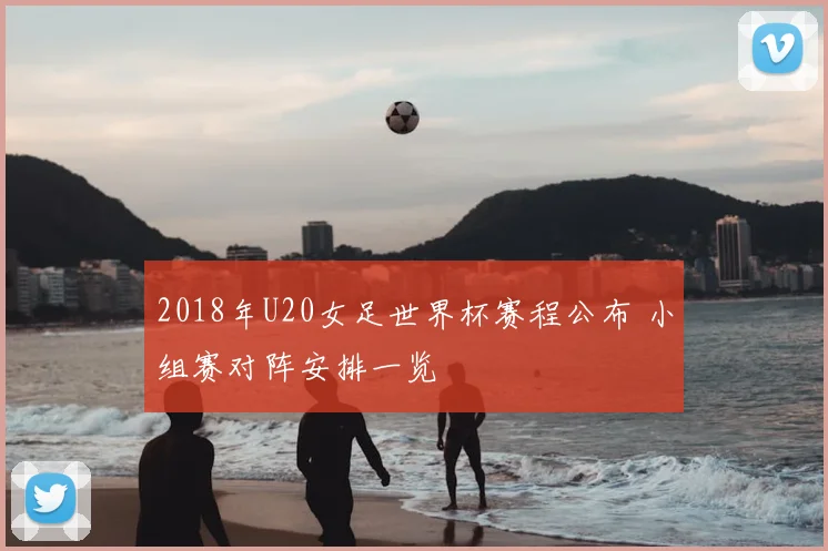 2018年U20女足世界杯赛程公布 小组赛对阵安排一览