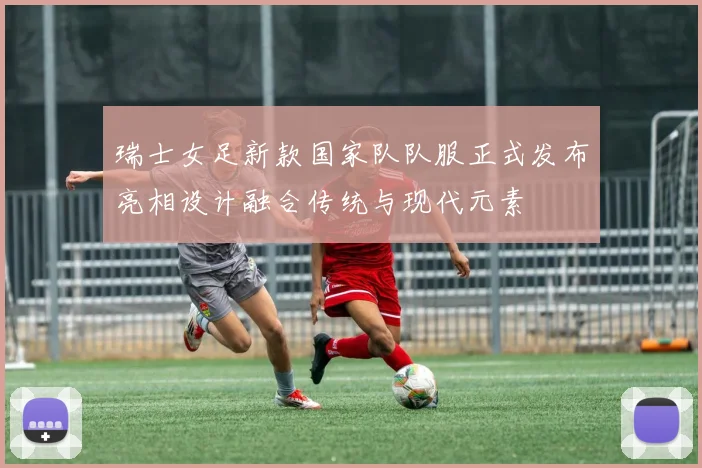 瑞士女足新款国家队队服正式发布亮相设计融合传统与现代元素