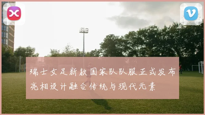 瑞士女足新款国家队队服正式发布亮相设计融合传统与现代元素