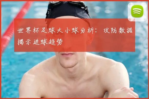 世界杯足球大小球分析:攻防数据揭示进球趋势